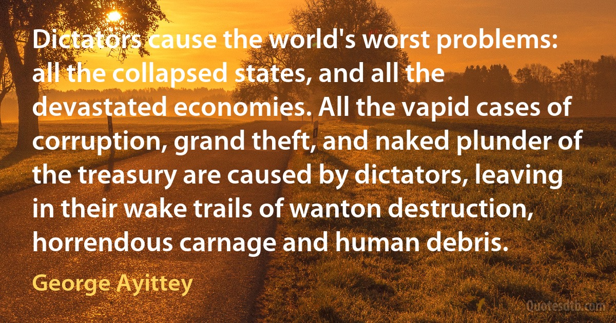 Dictators cause the world's worst problems: all the collapsed states, and all the devastated economies. All the vapid cases of corruption, grand theft, and naked plunder of the treasury are caused by dictators, leaving in their wake trails of wanton destruction, horrendous carnage and human debris. (George Ayittey)