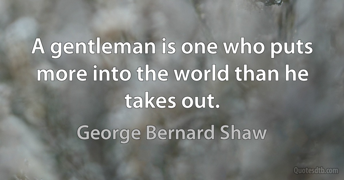 A gentleman is one who puts more into the world than he takes out. (George Bernard Shaw)