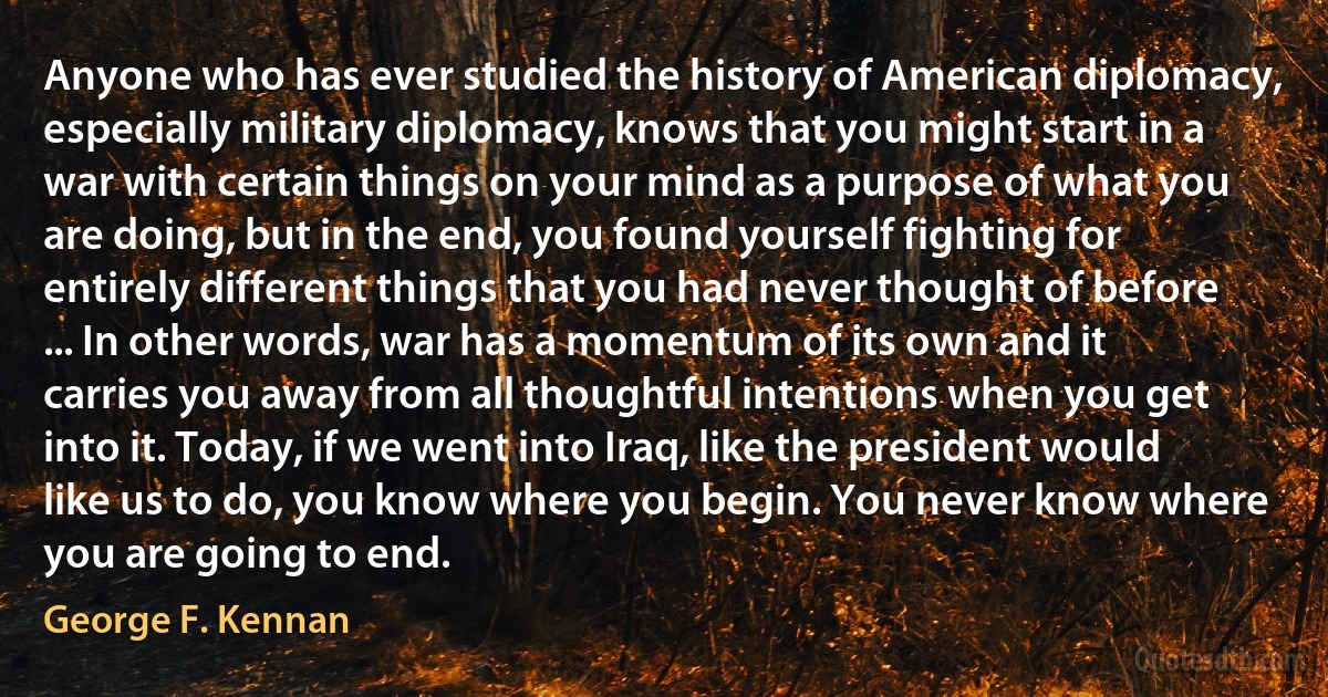 Anyone who has ever studied the history of American diplomacy, especially military diplomacy, knows that you might start in a war with certain things on your mind as a purpose of what you are doing, but in the end, you found yourself fighting for entirely different things that you had never thought of before ... In other words, war has a momentum of its own and it carries you away from all thoughtful intentions when you get into it. Today, if we went into Iraq, like the president would like us to do, you know where you begin. You never know where you are going to end. (George F. Kennan)