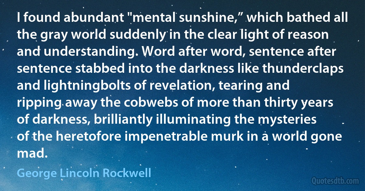 I found abundant "mental sunshine,” which bathed all the gray world suddenly in the clear light of reason and understanding. Word after word, sentence after sentence stabbed into the darkness like thunderclaps and lightningbolts of revelation, tearing and ripping away the cobwebs of more than thirty years of darkness, brilliantly illuminating the mysteries of the heretofore impenetrable murk in a world gone mad. (George Lincoln Rockwell)