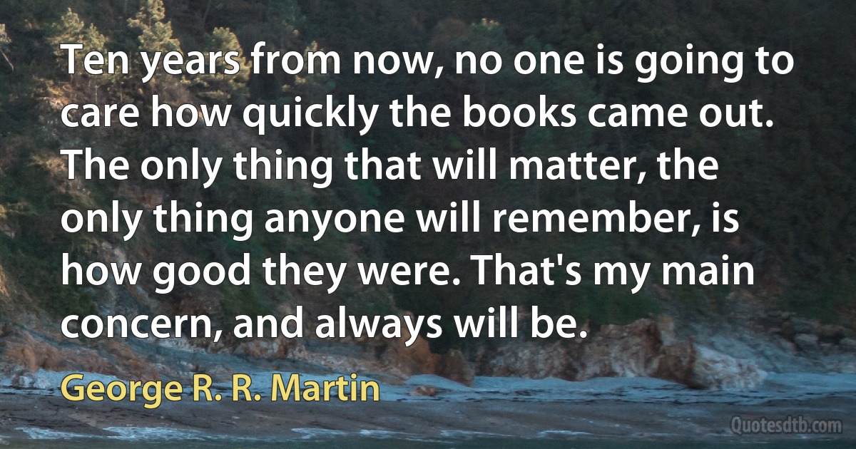 Ten years from now, no one is going to care how quickly the books came out. The only thing that will matter, the only thing anyone will remember, is how good they were. That's my main concern, and always will be. (George R. R. Martin)