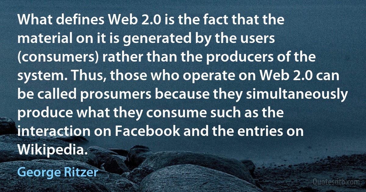 What defines Web 2.0 is the fact that the material on it is generated by the users (consumers) rather than the producers of the system. Thus, those who operate on Web 2.0 can be called prosumers because they simultaneously produce what they consume such as the interaction on Facebook and the entries on Wikipedia. (George Ritzer)