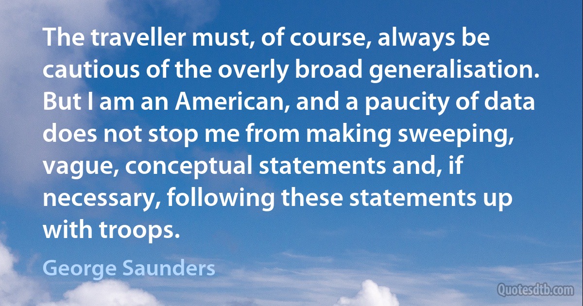 The traveller must, of course, always be cautious of the overly broad generalisation. But I am an American, and a paucity of data does not stop me from making sweeping, vague, conceptual statements and, if necessary, following these statements up with troops. (George Saunders)