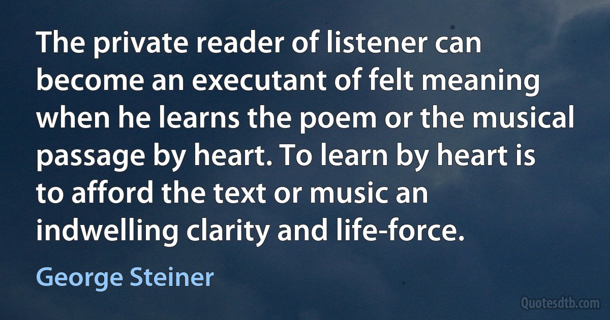 The private reader of listener can become an executant of felt meaning when he learns the poem or the musical passage by heart. To learn by heart is to afford the text or music an indwelling clarity and life-force. (George Steiner)