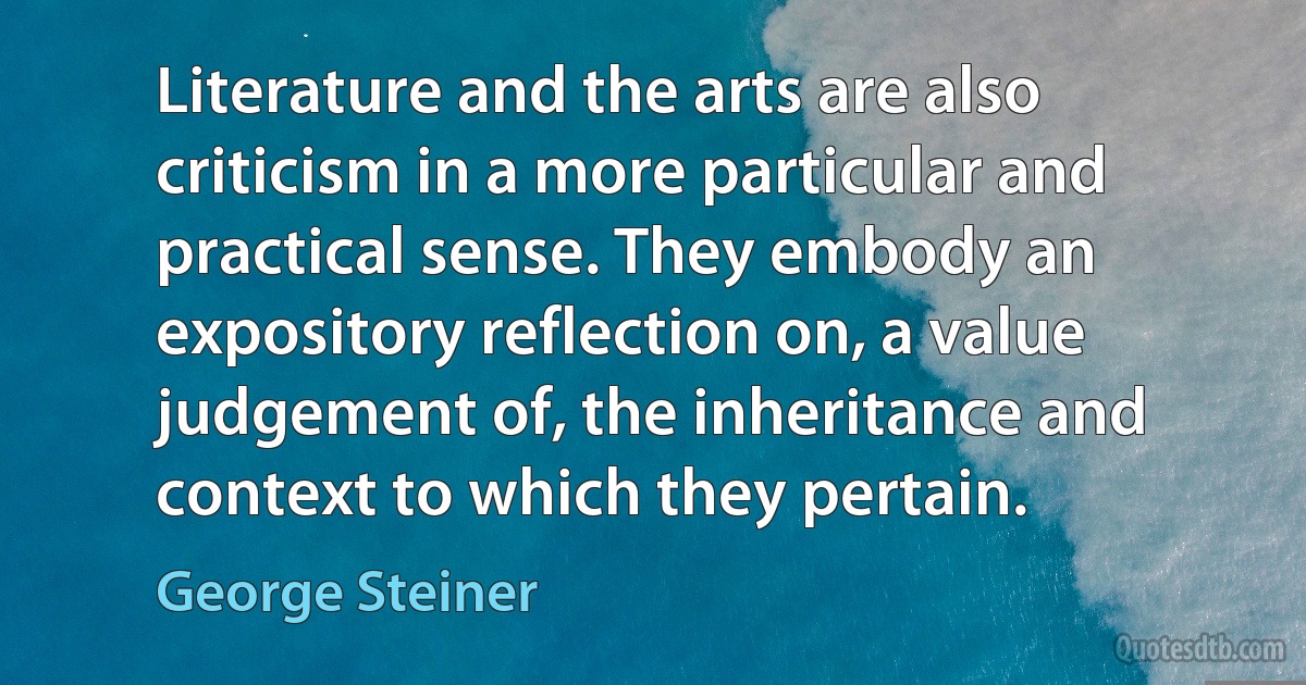 Literature and the arts are also criticism in a more particular and practical sense. They embody an expository reflection on, a value judgement of, the inheritance and context to which they pertain. (George Steiner)