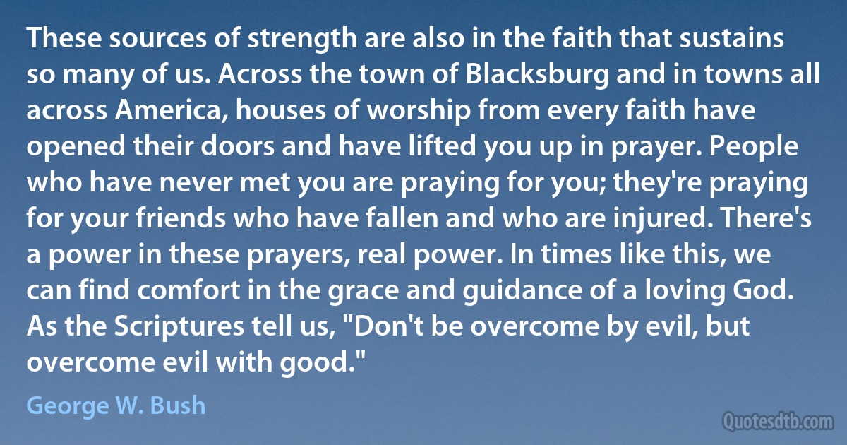 These sources of strength are also in the faith that sustains so many of us. Across the town of Blacksburg and in towns all across America, houses of worship from every faith have opened their doors and have lifted you up in prayer. People who have never met you are praying for you; they're praying for your friends who have fallen and who are injured. There's a power in these prayers, real power. In times like this, we can find comfort in the grace and guidance of a loving God. As the Scriptures tell us, "Don't be overcome by evil, but overcome evil with good." (George W. Bush)