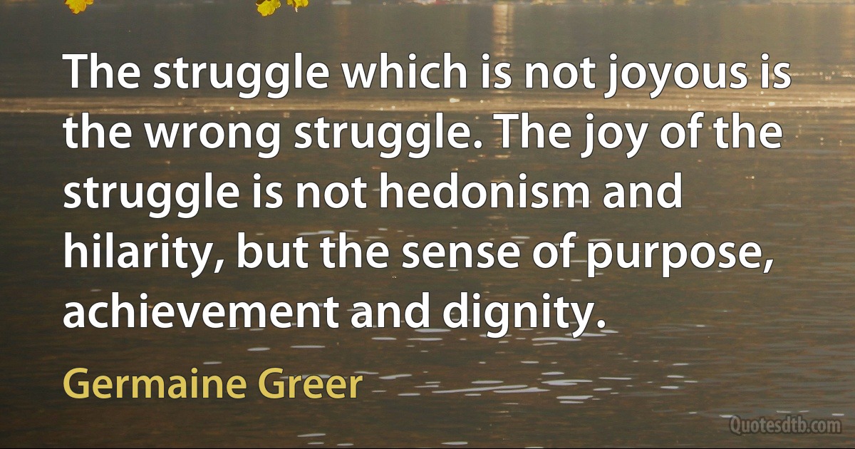 The struggle which is not joyous is the wrong struggle. The joy of the struggle is not hedonism and hilarity, but the sense of purpose, achievement and dignity. (Germaine Greer)