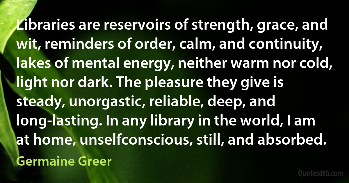 Libraries are reservoirs of strength, grace, and wit, reminders of order, calm, and continuity, lakes of mental energy, neither warm nor cold, light nor dark. The pleasure they give is steady, unorgastic, reliable, deep, and long-lasting. In any library in the world, I am at home, unselfconscious, still, and absorbed. (Germaine Greer)