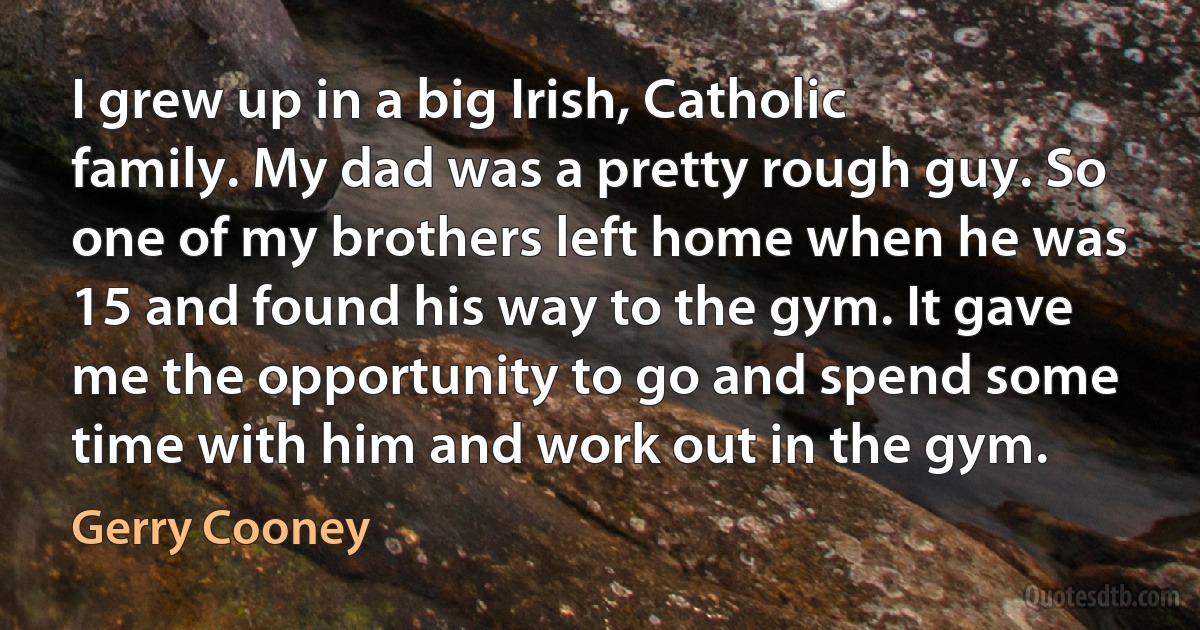 I grew up in a big Irish, Catholic family. My dad was a pretty rough guy. So one of my brothers left home when he was 15 and found his way to the gym. It gave me the opportunity to go and spend some time with him and work out in the gym. (Gerry Cooney)