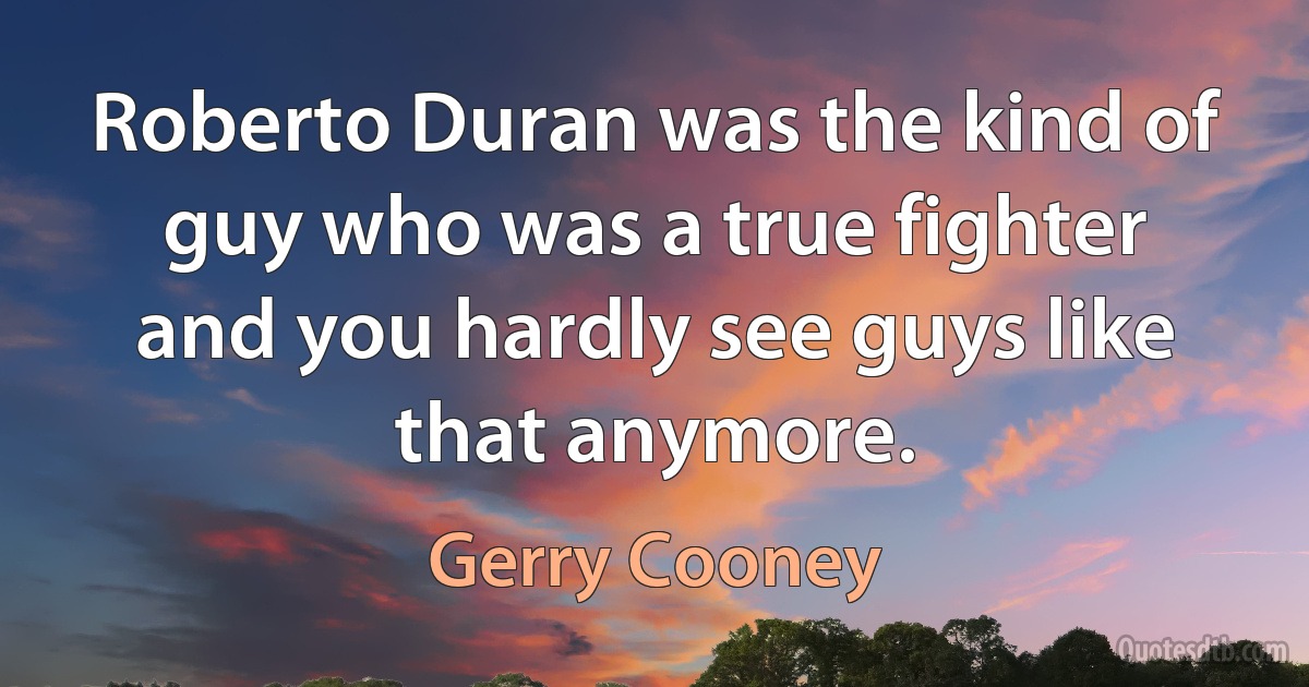 Roberto Duran was the kind of guy who was a true fighter and you hardly see guys like that anymore. (Gerry Cooney)