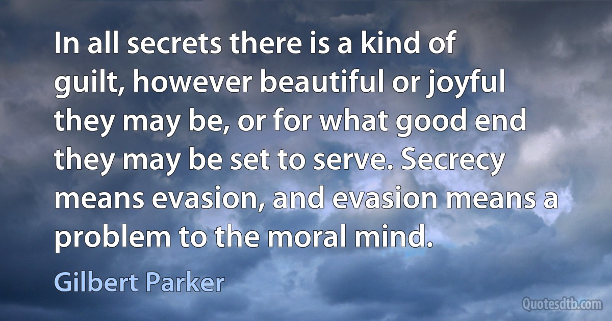 In all secrets there is a kind of guilt, however beautiful or joyful they may be, or for what good end they may be set to serve. Secrecy means evasion, and evasion means a problem to the moral mind. (Gilbert Parker)