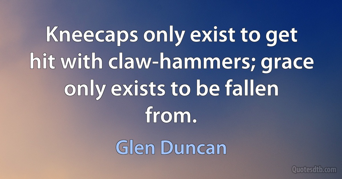 Kneecaps only exist to get hit with claw-hammers; grace only exists to be fallen from. (Glen Duncan)