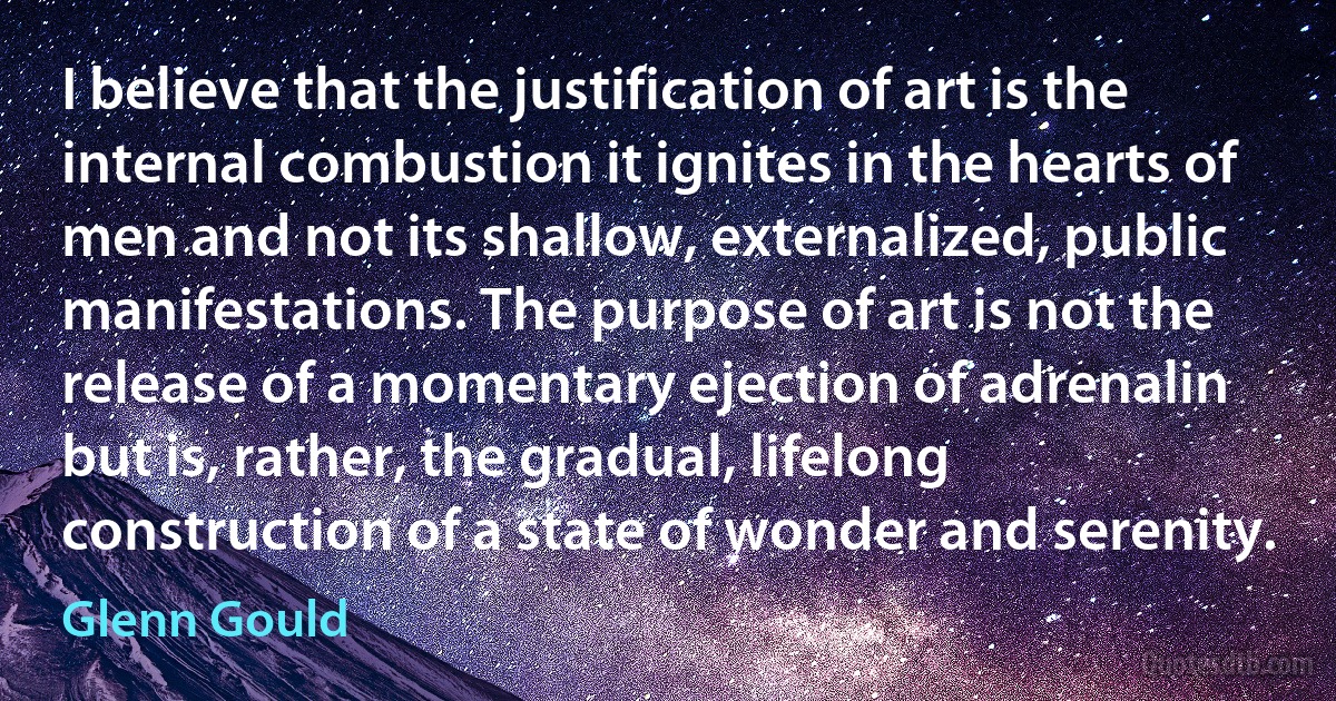 I believe that the justification of art is the internal combustion it ignites in the hearts of men and not its shallow, externalized, public manifestations. The purpose of art is not the release of a momentary ejection of adrenalin but is, rather, the gradual, lifelong construction of a state of wonder and serenity. (Glenn Gould)