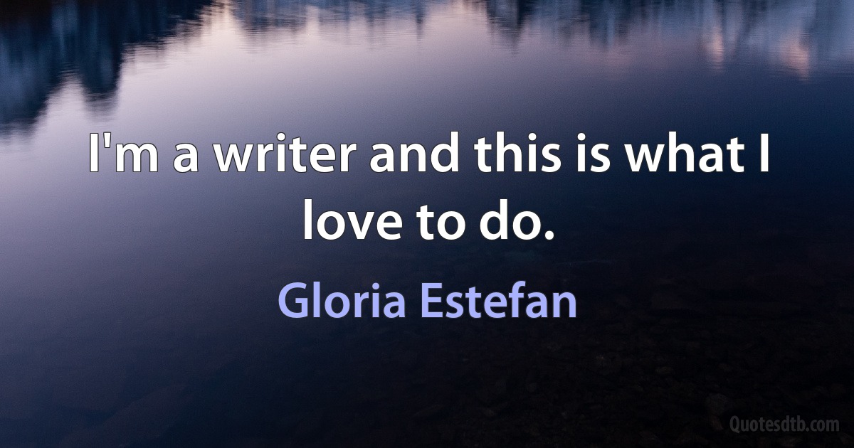 I'm a writer and this is what I love to do. (Gloria Estefan)