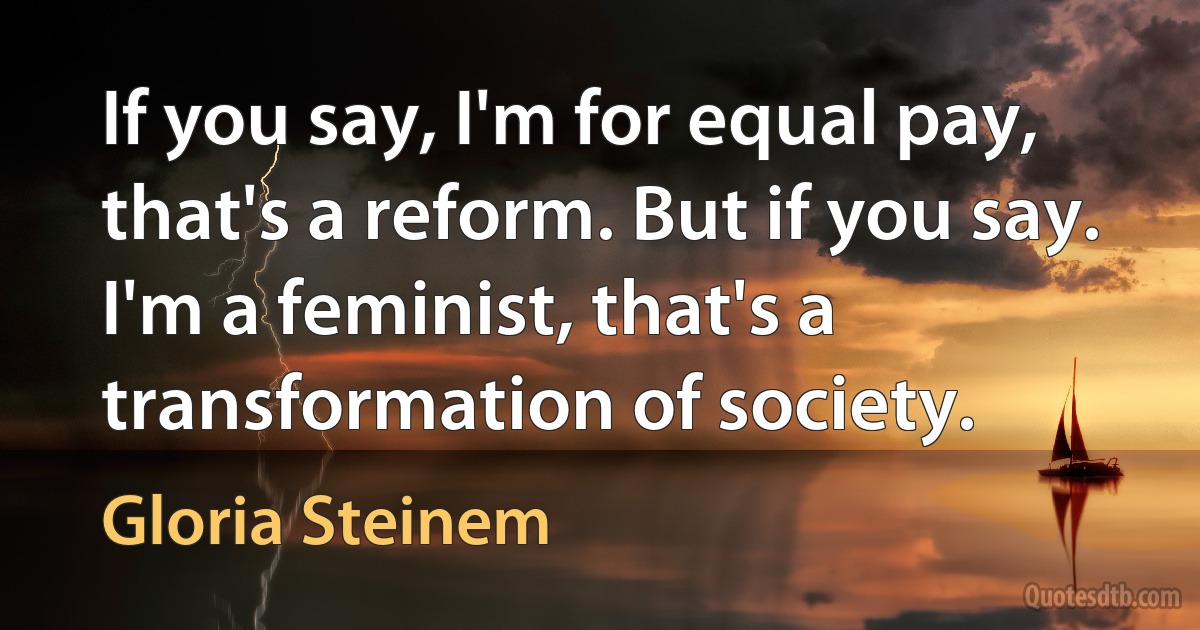 If you say, I'm for equal pay, that's a reform. But if you say. I'm a feminist, that's a transformation of society. (Gloria Steinem)