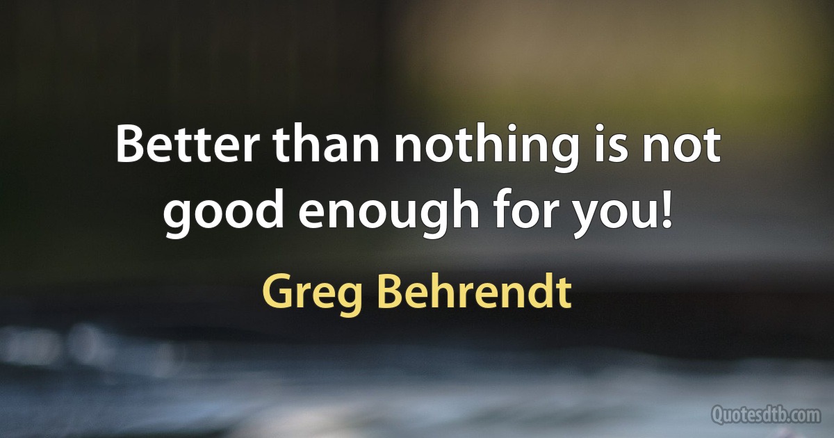 Better than nothing is not good enough for you! (Greg Behrendt)