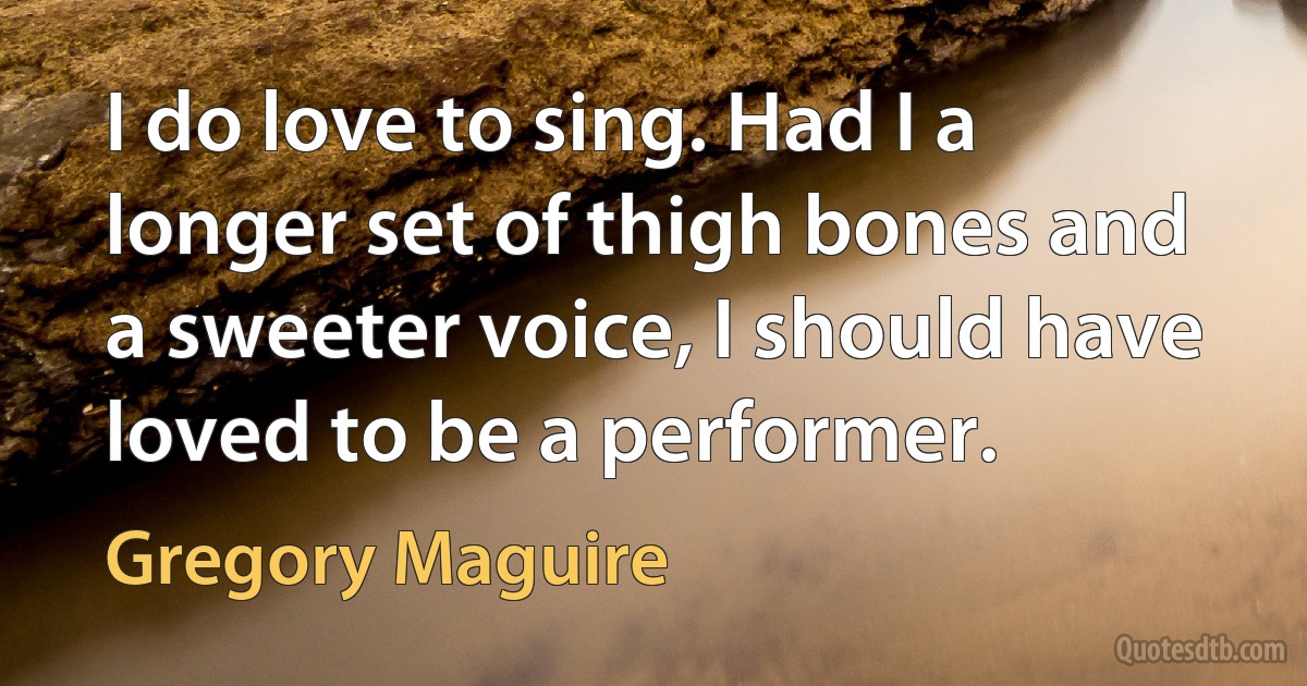 I do love to sing. Had I a longer set of thigh bones and a sweeter voice, I should have loved to be a performer. (Gregory Maguire)