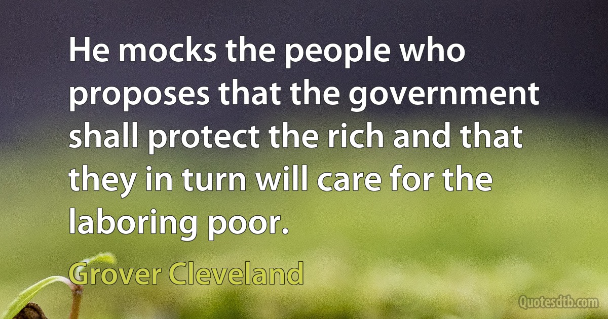 He mocks the people who proposes that the government shall protect the rich and that they in turn will care for the laboring poor. (Grover Cleveland)