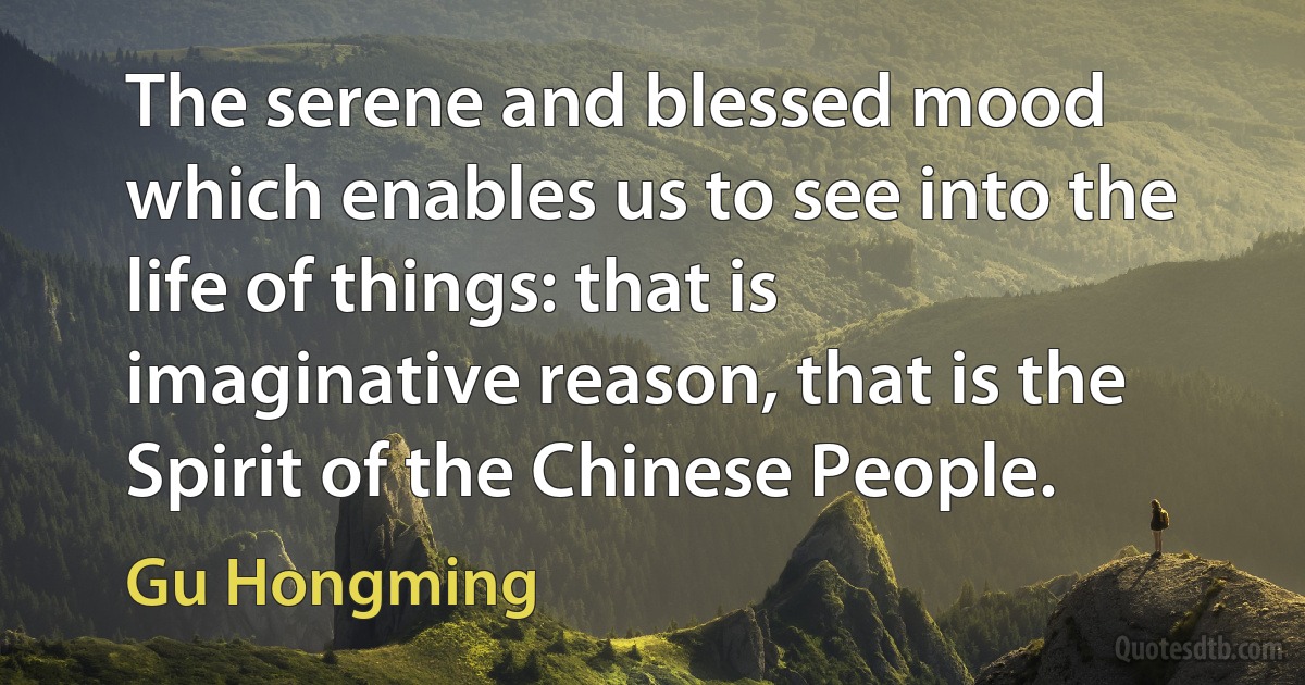 The serene and blessed mood which enables us to see into the life of things: that is imaginative reason, that is the Spirit of the Chinese People. (Gu Hongming)