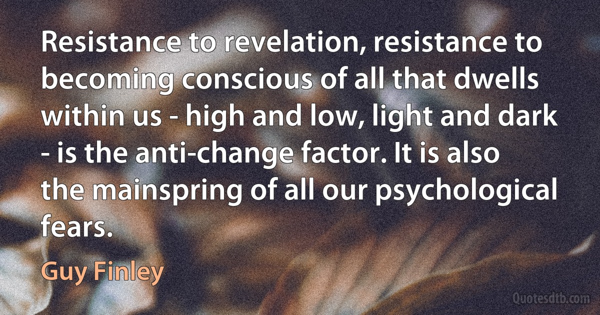 Resistance to revelation, resistance to becoming conscious of all that dwells within us - high and low, light and dark - is the anti-change factor. It is also the mainspring of all our psychological fears. (Guy Finley)