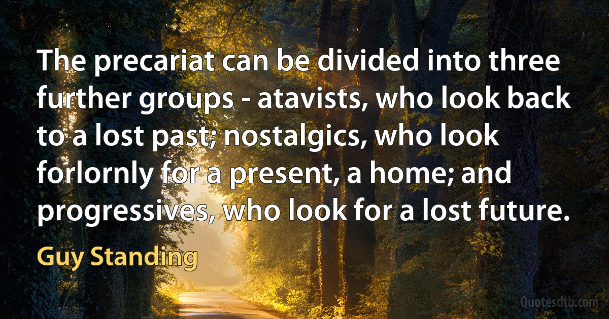 The precariat can be divided into three further groups - atavists, who look back to a lost past; nostalgics, who look forlornly for a present, a home; and progressives, who look for a lost future. (Guy Standing)