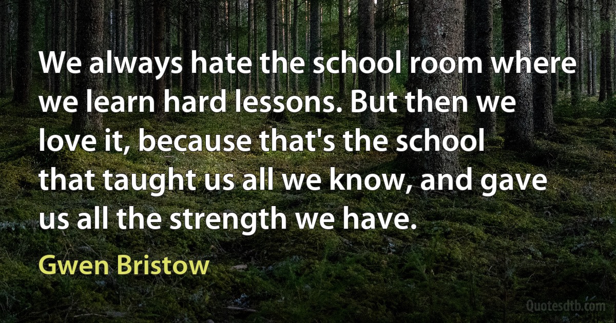 We always hate the school room where we learn hard lessons. But then we love it, because that's the school that taught us all we know, and gave us all the strength we have. (Gwen Bristow)