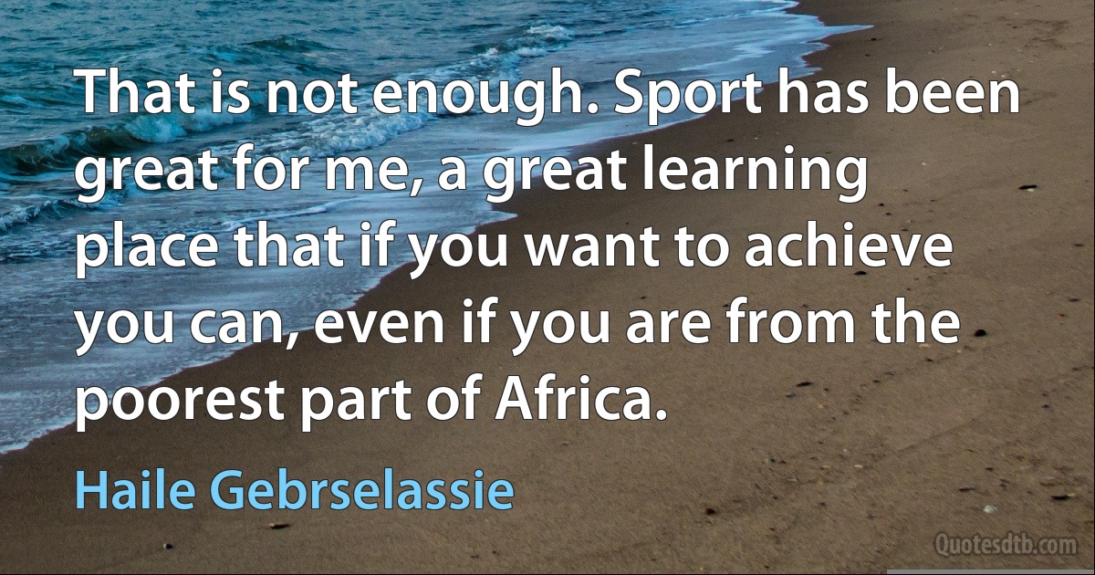 That is not enough. Sport has been great for me, a great learning place that if you want to achieve you can, even if you are from the poorest part of Africa. (Haile Gebrselassie)