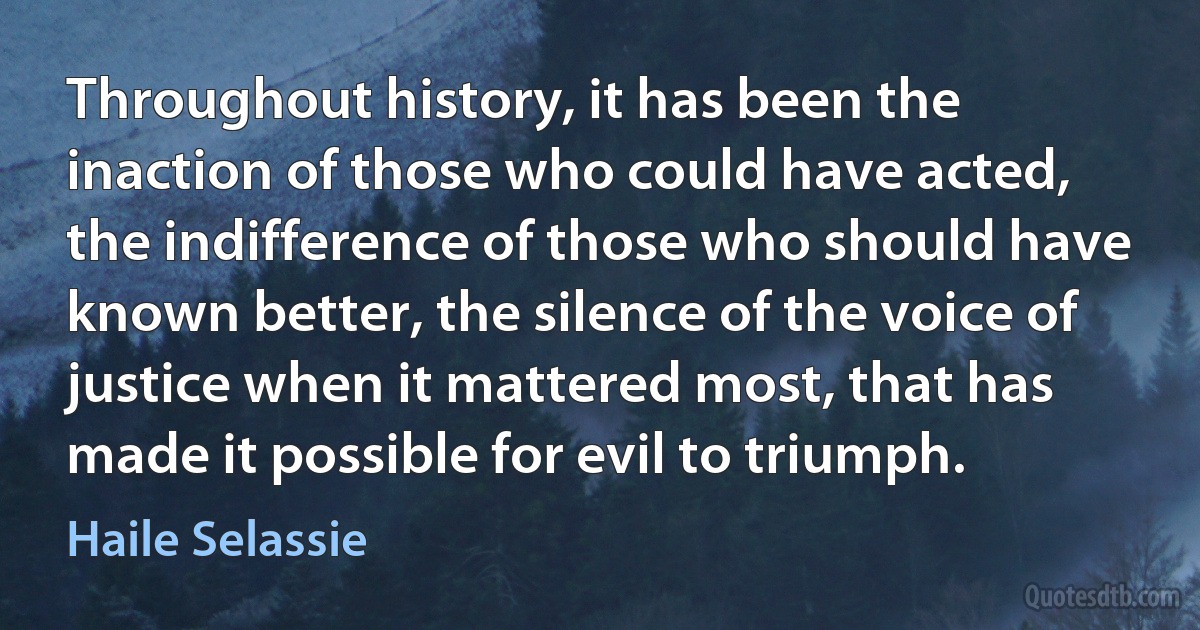 Throughout history, it has been the inaction of those who could have acted, the indifference of those who should have known better, the silence of the voice of justice when it mattered most, that has made it possible for evil to triumph. (Haile Selassie)