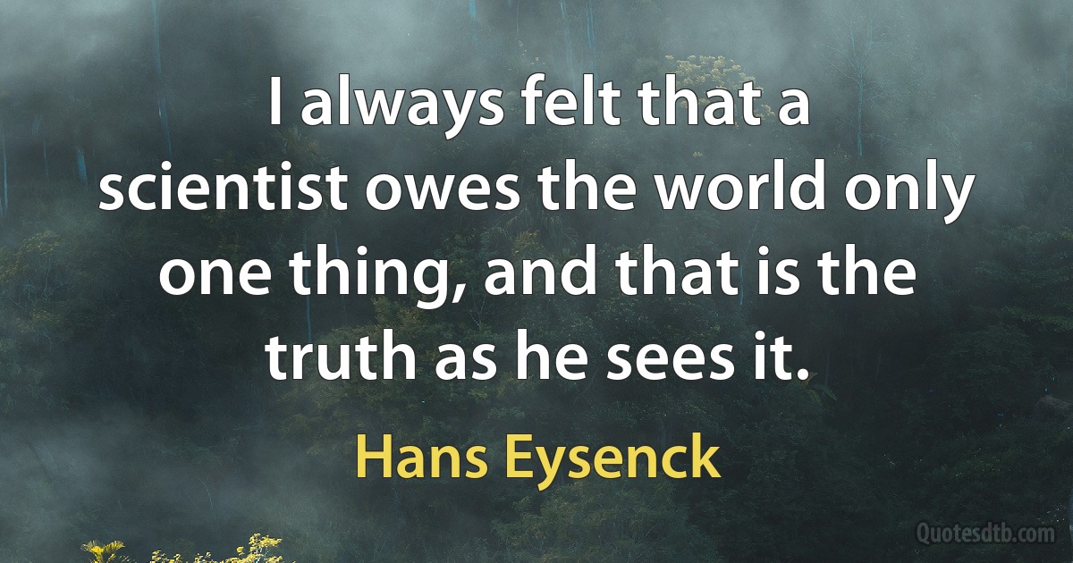 I always felt that a scientist owes the world only one thing, and that is the truth as he sees it. (Hans Eysenck)