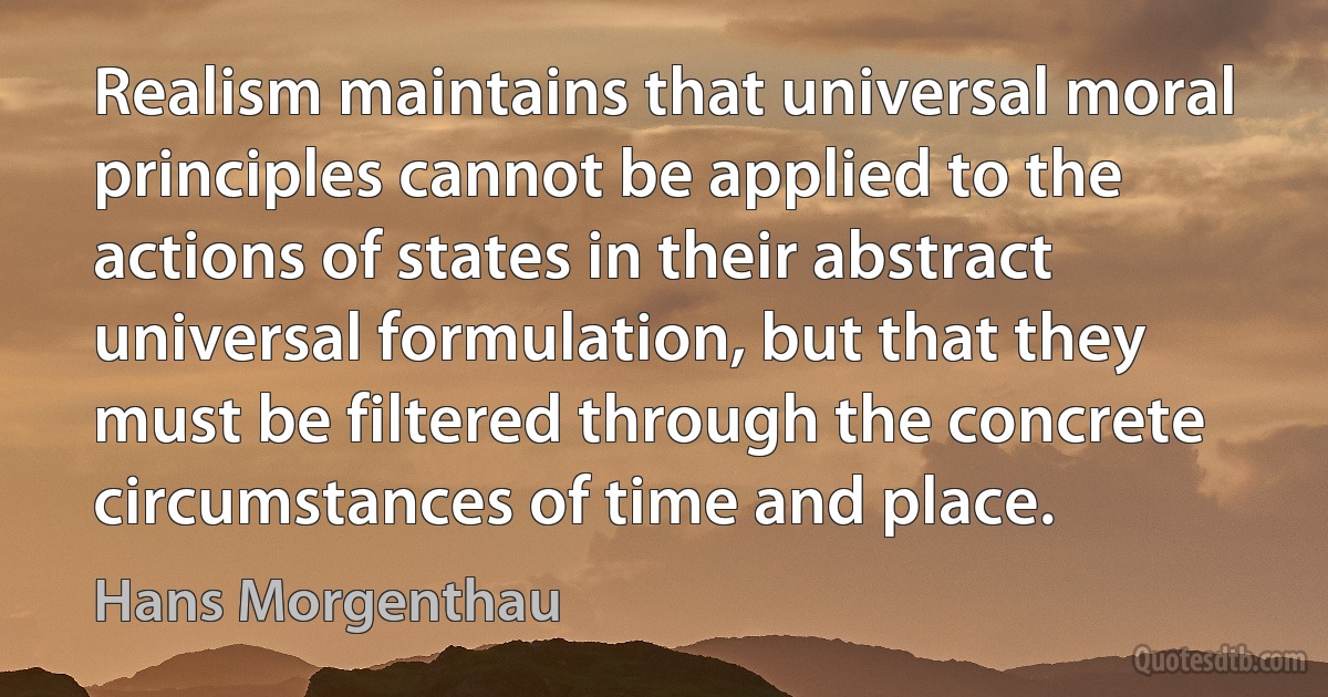 Realism maintains that universal moral principles cannot be applied to the actions of states in their abstract universal formulation, but that they must be filtered through the concrete circumstances of time and place. (Hans Morgenthau)