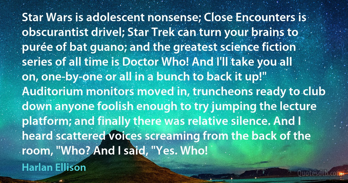 Star Wars is adolescent nonsense; Close Encounters is obscurantist drivel; Star Trek can turn your brains to purée of bat guano; and the greatest science fiction series of all time is Doctor Who! And I'll take you all on, one-by-one or all in a bunch to back it up!"
Auditorium monitors moved in, truncheons ready to club down anyone foolish enough to try jumping the lecture platform; and finally there was relative silence. And I heard scattered voices screaming from the back of the room, "Who? And I said, "Yes. Who! (Harlan Ellison)