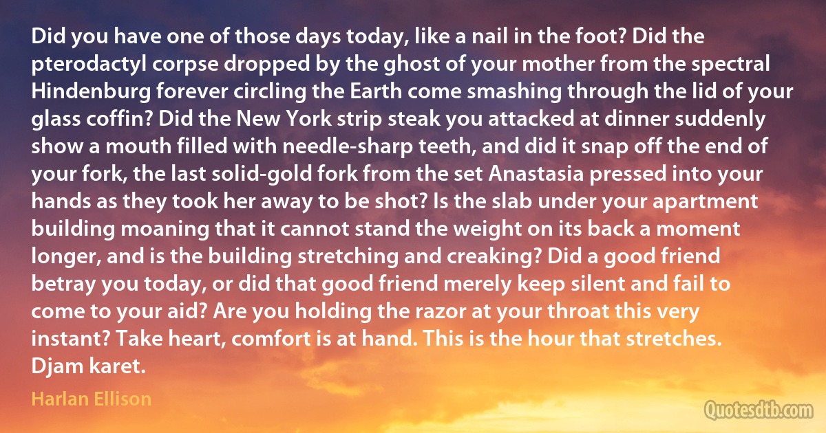 Did you have one of those days today, like a nail in the foot? Did the pterodactyl corpse dropped by the ghost of your mother from the spectral Hindenburg forever circling the Earth come smashing through the lid of your glass coffin? Did the New York strip steak you attacked at dinner suddenly show a mouth filled with needle-sharp teeth, and did it snap off the end of your fork, the last solid-gold fork from the set Anastasia pressed into your hands as they took her away to be shot? Is the slab under your apartment building moaning that it cannot stand the weight on its back a moment longer, and is the building stretching and creaking? Did a good friend betray you today, or did that good friend merely keep silent and fail to come to your aid? Are you holding the razor at your throat this very instant? Take heart, comfort is at hand. This is the hour that stretches. Djam karet. (Harlan Ellison)