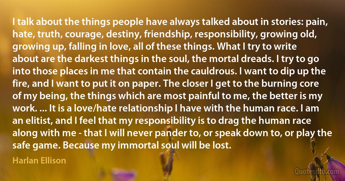 I talk about the things people have always talked about in stories: pain, hate, truth, courage, destiny, friendship, responsibility, growing old, growing up, falling in love, all of these things. What I try to write about are the darkest things in the soul, the mortal dreads. I try to go into those places in me that contain the cauldrous. I want to dip up the fire, and I want to put it on paper. The closer I get to the burning core of my being, the things which are most painful to me, the better is my work. ... It is a love/hate relationship I have with the human race. I am an elitist, and I feel that my responsibility is to drag the human race along with me - that I will never pander to, or speak down to, or play the safe game. Because my immortal soul will be lost. (Harlan Ellison)