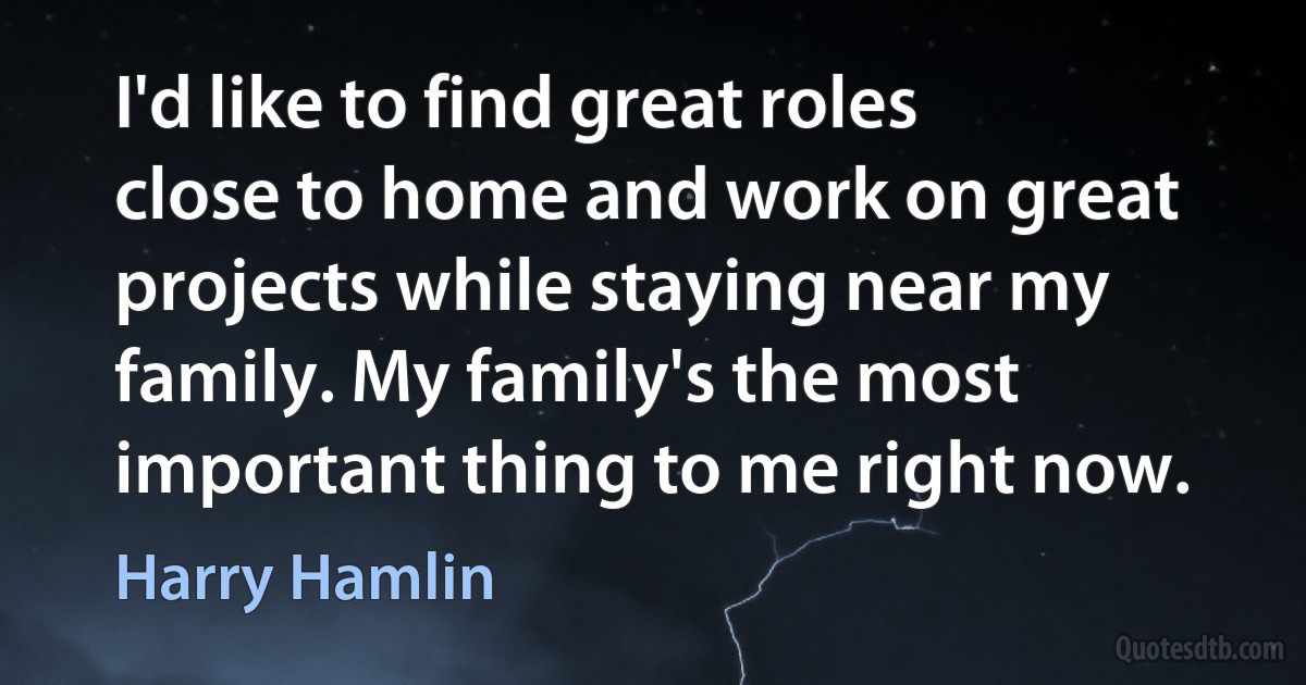 I'd like to find great roles close to home and work on great projects while staying near my family. My family's the most important thing to me right now. (Harry Hamlin)