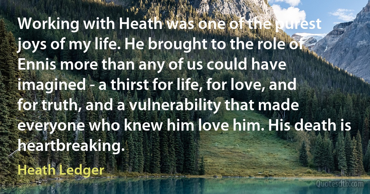 Working with Heath was one of the purest joys of my life. He brought to the role of Ennis more than any of us could have imagined - a thirst for life, for love, and for truth, and a vulnerability that made everyone who knew him love him. His death is heartbreaking. (Heath Ledger)