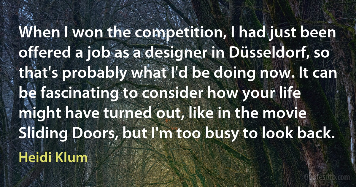 When I won the competition, I had just been offered a job as a designer in Düsseldorf, so that's probably what I'd be doing now. It can be fascinating to consider how your life might have turned out, like in the movie Sliding Doors, but I'm too busy to look back. (Heidi Klum)