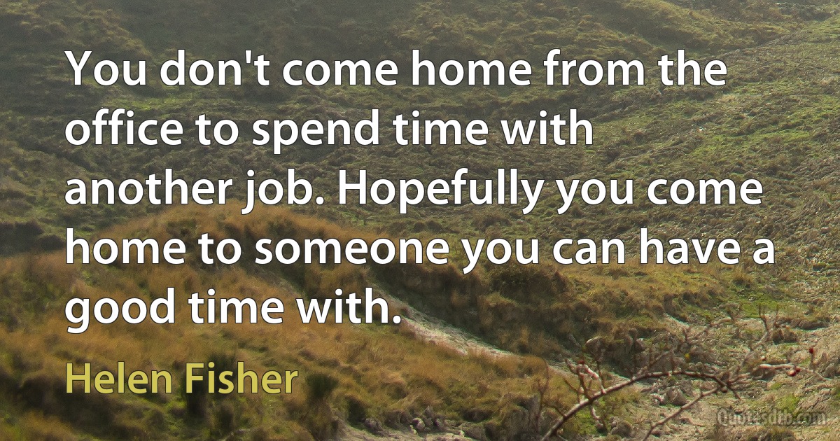 You don't come home from the office to spend time with another job. Hopefully you come home to someone you can have a good time with. (Helen Fisher)