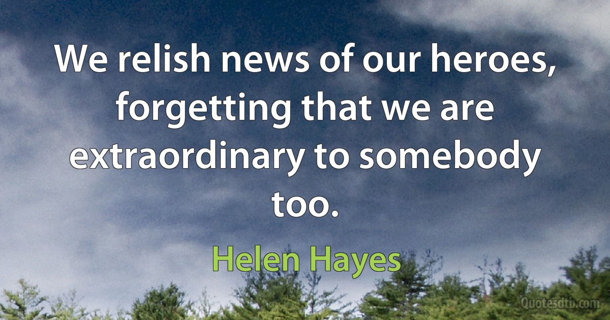 We relish news of our heroes, forgetting that we are extraordinary to somebody too. (Helen Hayes)