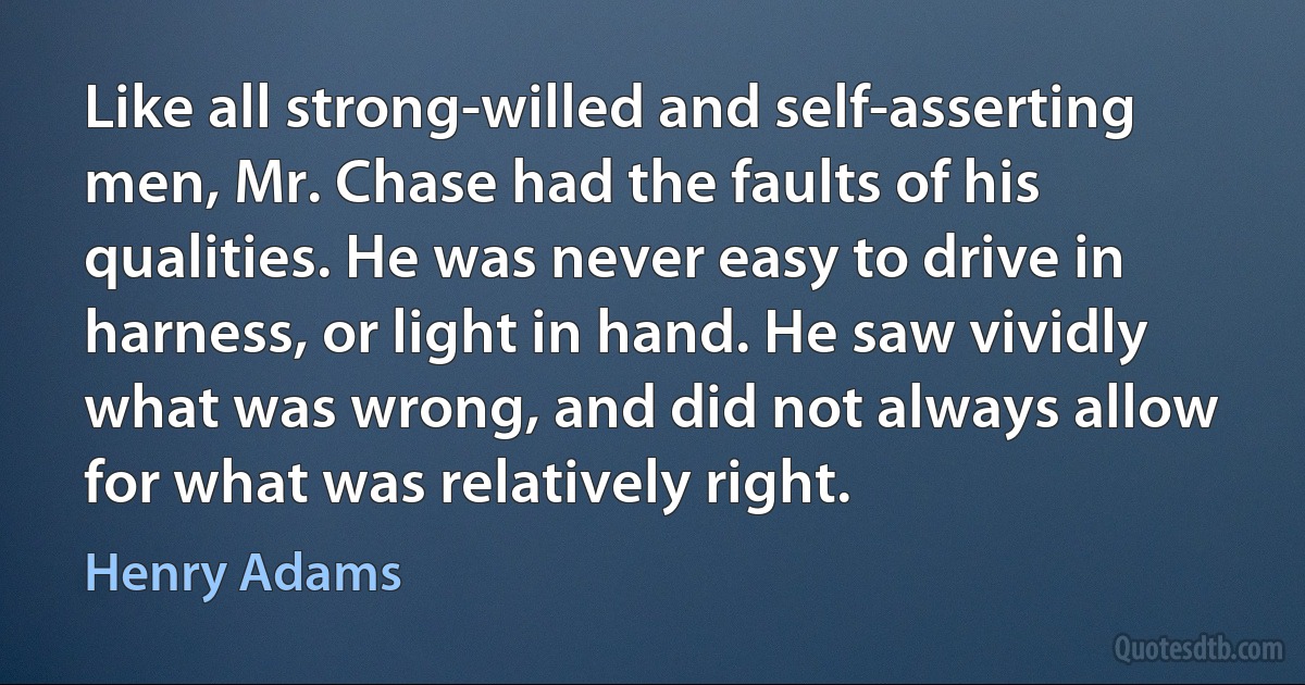 Like all strong-willed and self-asserting men, Mr. Chase had the faults of his qualities. He was never easy to drive in harness, or light in hand. He saw vividly what was wrong, and did not always allow for what was relatively right. (Henry Adams)