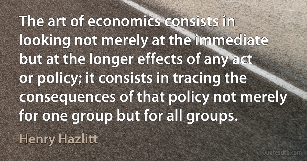 The art of economics consists in looking not merely at the immediate but at the longer effects of any act or policy; it consists in tracing the consequences of that policy not merely for one group but for all groups. (Henry Hazlitt)