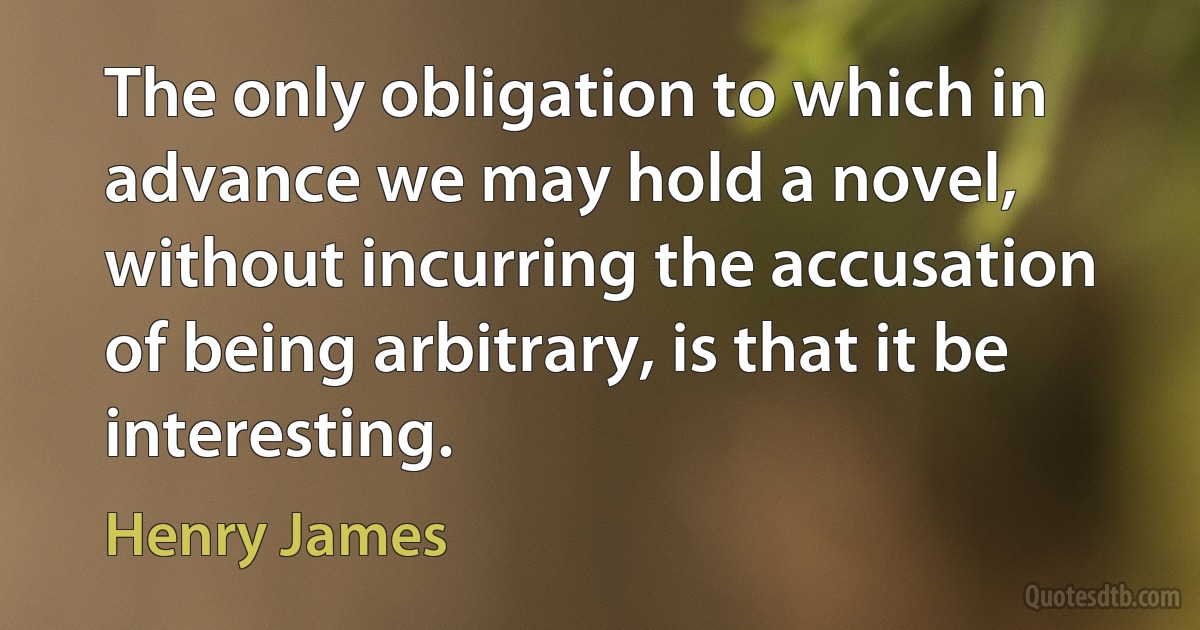 The only obligation to which in advance we may hold a novel, without incurring the accusation of being arbitrary, is that it be interesting. (Henry James)