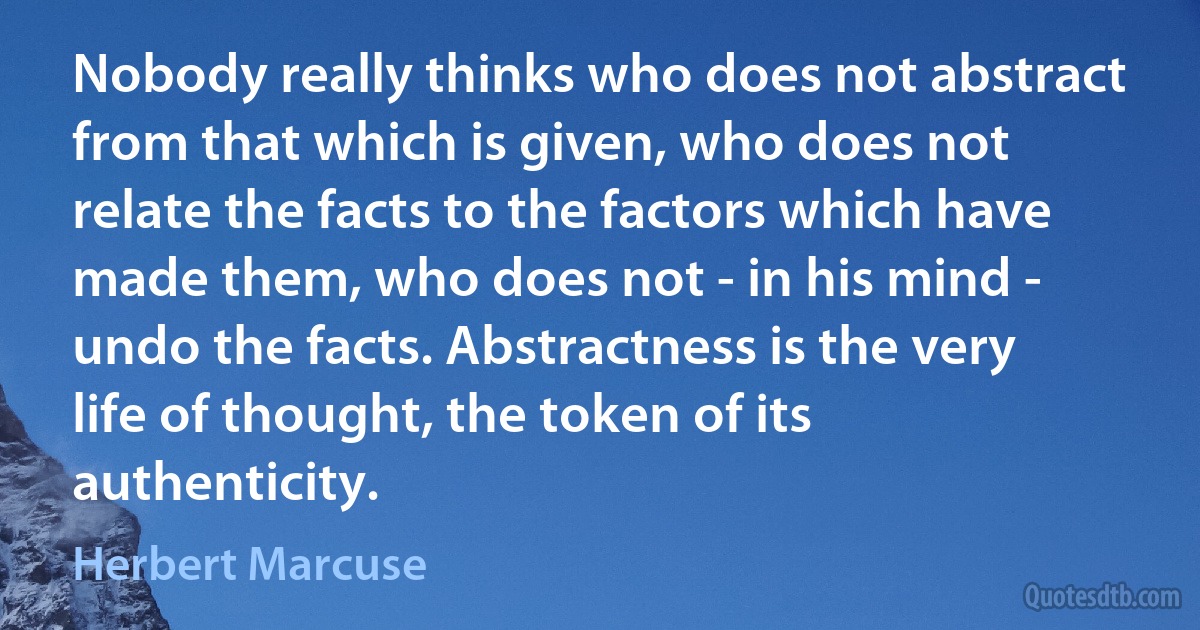 Nobody really thinks who does not abstract from that which is given, who does not relate the facts to the factors which have made them, who does not - in his mind - undo the facts. Abstractness is the very life of thought, the token of its authenticity. (Herbert Marcuse)