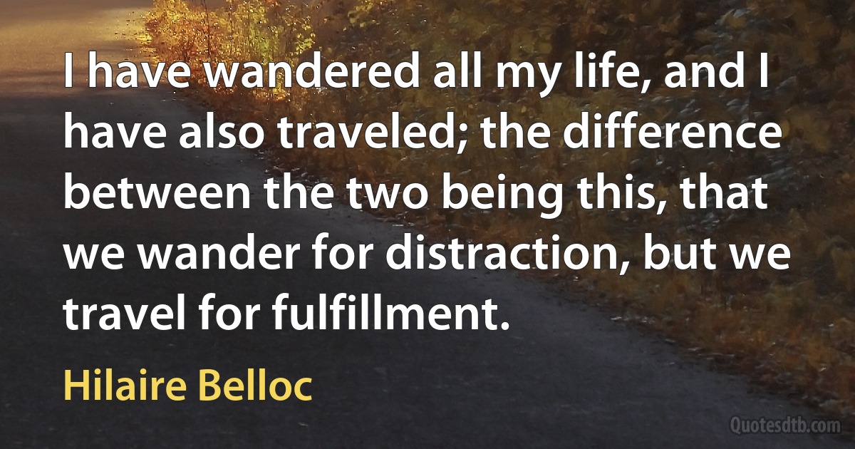 I have wandered all my life, and I have also traveled; the difference between the two being this, that we wander for distraction, but we travel for fulfillment. (Hilaire Belloc)