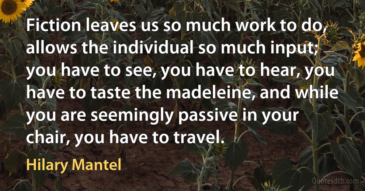 Fiction leaves us so much work to do, allows the individual so much input; you have to see, you have to hear, you have to taste the madeleine, and while you are seemingly passive in your chair, you have to travel. (Hilary Mantel)