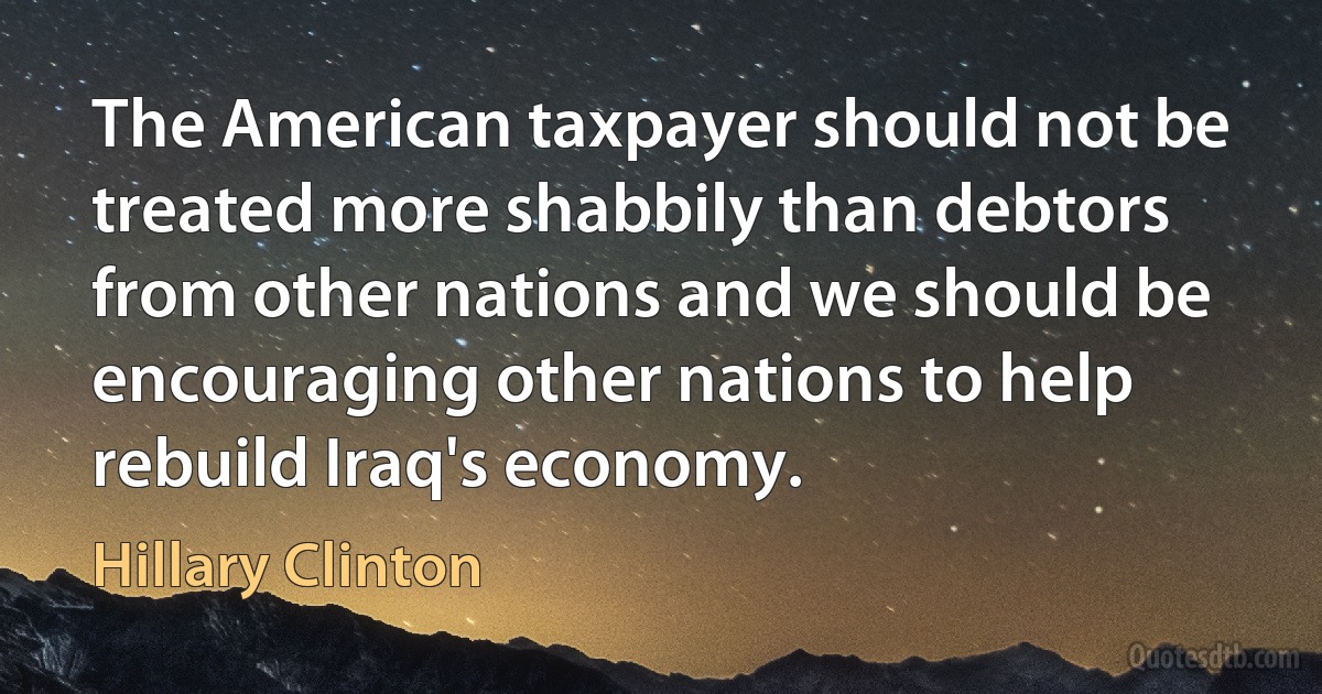 The American taxpayer should not be treated more shabbily than debtors from other nations and we should be encouraging other nations to help rebuild Iraq's economy. (Hillary Clinton)