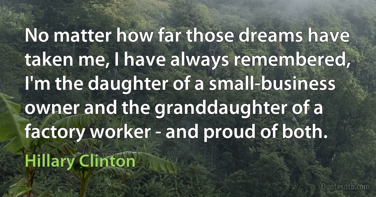 No matter how far those dreams have taken me, I have always remembered, I'm the daughter of a small-business owner and the granddaughter of a factory worker - and proud of both. (Hillary Clinton)