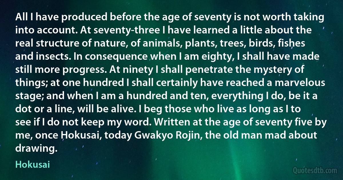 All I have produced before the age of seventy is not worth taking into account. At seventy-three I have learned a little about the real structure of nature, of animals, plants, trees, birds, fishes and insects. In consequence when I am eighty, I shall have made still more progress. At ninety I shall penetrate the mystery of things; at one hundred I shall certainly have reached a marvelous stage; and when I am a hundred and ten, everything I do, be it a dot or a line, will be alive. I beg those who live as long as I to see if I do not keep my word. Written at the age of seventy five by me, once Hokusai, today Gwakyo Rojin, the old man mad about drawing. (Hokusai)