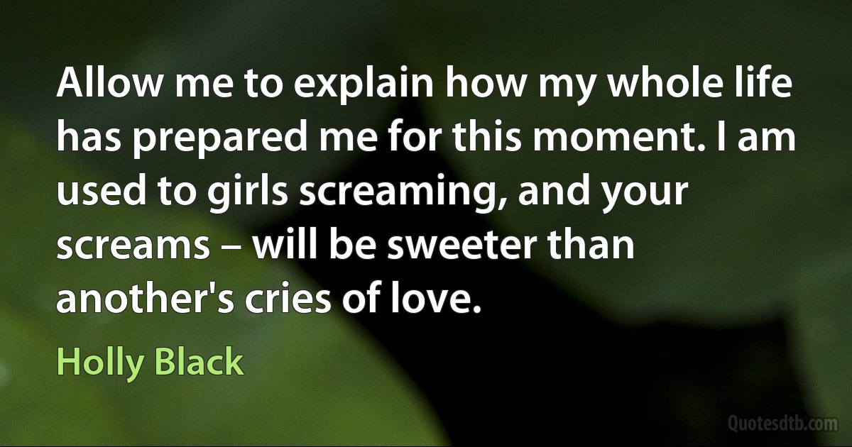 Allow me to explain how my whole life has prepared me for this moment. I am used to girls screaming, and your screams – will be sweeter than another's cries of love. (Holly Black)