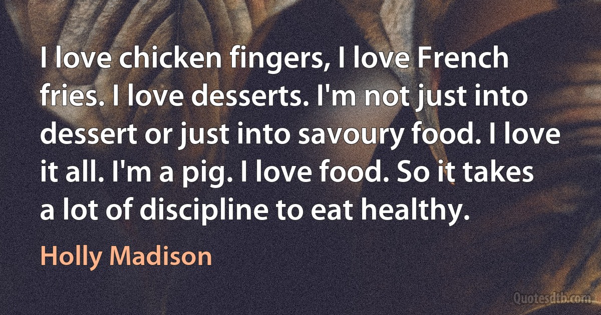 I love chicken fingers, I love French fries. I love desserts. I'm not just into dessert or just into savoury food. I love it all. I'm a pig. I love food. So it takes a lot of discipline to eat healthy. (Holly Madison)