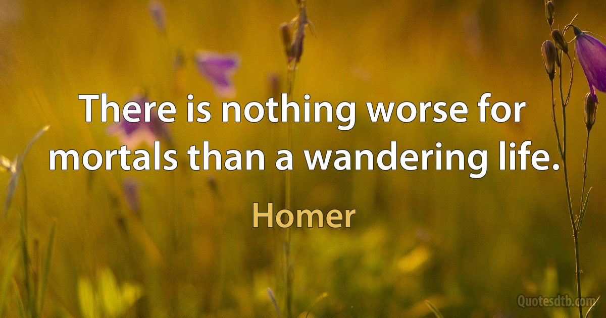 There is nothing worse for mortals than a wandering life. (Homer)